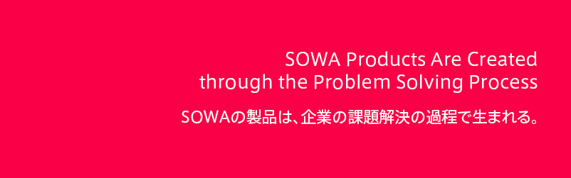 The product of SOWA is created
 through a process of the problem solution to company.
 SOWAの製品は、企業の課題解決の過程で生まれる。 