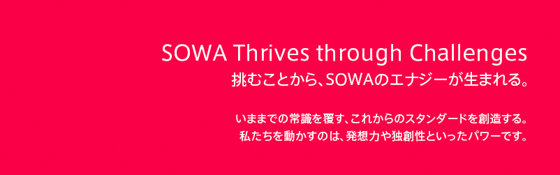 From challenge it, energy of SOWA is born.
挑むことから、SOWAのエナジーが生まれる。 
いままでの常識を覆す、これからのスタンダードを創造する。
私たちを動かすのは、発想力や独創性といったパワーです。 